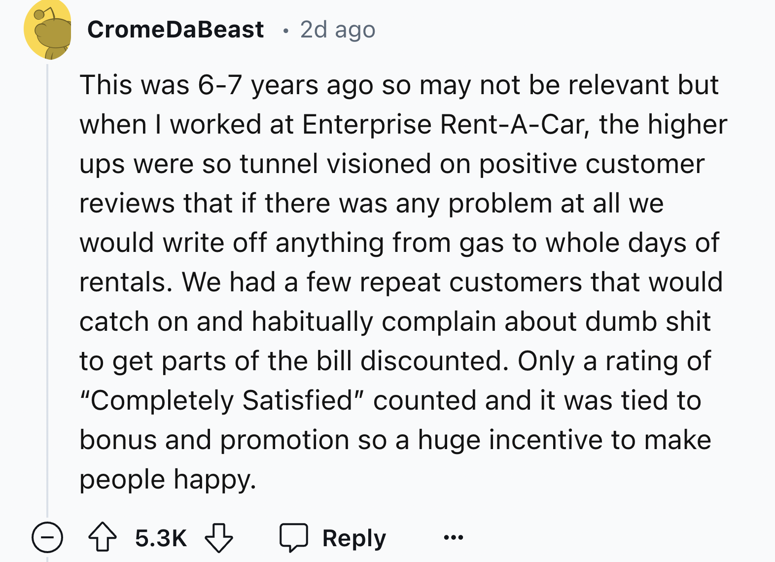 screenshot - CromeDaBeast 2d ago This was 67 years ago so may not be relevant but when I worked at Enterprise RentACar, the higher ups were so tunnel visioned on positive customer reviews that if there was any problem at all we would write off anything fr